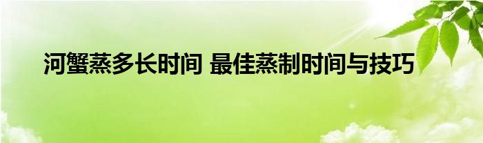 河蟹蒸多长时间 最佳蒸制时间与技巧